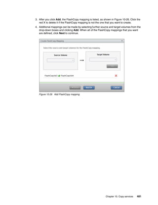 Chapter 10. Copy services 481
3. After you click Add, the FlashCopy mapping is listed, as shown in Figure 10-26. Click the
red X to delete it if the FlashCopy mapping is not the one that you want to create.
4. Additional mappings can be made by selecting further source and target volumes from the
drop-down boxes and clicking Add. When all of the FlashCopy mappings that you want
are defined, click Next to continue.
Figure 10-26 Add FlashCopy mapping
 