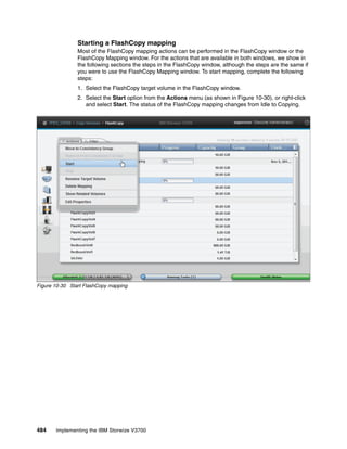 484 Implementing the IBM Storwize V3700
Starting a FlashCopy mapping
Most of the FlashCopy mapping actions can be performed in the FlashCopy window or the
FlashCopy Mapping window. For the actions that are available in both windows, we show in
the following sections the steps in the FlashCopy window, although the steps are the same if
you were to use the FlashCopy Mapping window. To start mapping, complete the following
steps:
1. Select the FlashCopy target volume in the FlashCopy window.
2. Select the Start option from the Actions menu (as shown in Figure 10-30), or right-click
and select Start. The status of the FlashCopy mapping changes from Idle to Copying.
Figure 10-30 Start FlashCopy mapping
 