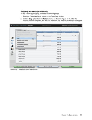 Chapter 10. Copy services 485
Stopping a FlashCopy mapping
To stop FlashCopy mapping, complete the following steps:
1. Select the FlashCopy target volume in the FlashCopy window.
2. Click the Stop option from the Actions menu, as shown in Figure 10-31. After the
stopping process completes, the status of the FlashCopy mapping is changed to Stopped.
Figure 10-31 Stopping a FlashCopy mapping
 