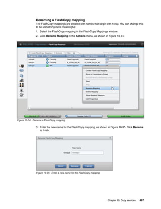 Chapter 10. Copy services 487
Renaming a FlashCopy mapping
The FlashCopy mappings are created with names that begin with fcmap. You can change this
to be something more meaningful:
1. Select the FlashCopy mapping in the FlashCopy Mappings window.
2. Click Rename Mapping in the Actions menu, as shown in Figure 10-34.
Figure 10-34 Rename a FlashCopy mapping
3. Enter the new name for the FlashCopy mapping, as shown in Figure 10-35. Click Rename
to finish.
Figure 10-35 Enter a new name for the FlashCopy mapping
 