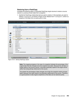 Chapter 10. Copy services 493
Restoring from a FlashCopy
Complete the following steps to manipulate FlashCopy target volumes to restore a source
volume to a previous known state from a snapshot:
1. Identify the FlashCopy relationship that you want to restore. In this example, you want to
restore FlashCopyVol6, as shown in Figure 10-43. Restore from FlashCopyVol7, which is a
snapshot of the data from an earlier point in time.
Figure 10-43 Starting FlashCopy restore
Note: The mapping progress in the case of a snapshot indicates the percentage of the
original data that has changed since the snapshot was taken. Because this old data no
longer exists on the source volume, it has been physically copied to the target volume
rather than being bitmap referenced to the source.
The greater the percentage of data changed, the longer the snapshot restore process
takes, because more data needs to be physically copied back to the source. Therefore,
it is good practice to take regular snapshots so that data can be restored quickly.
 