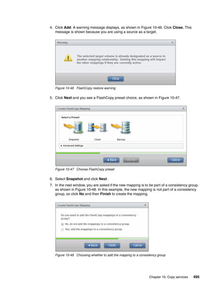 Chapter 10. Copy services 495
4. Click Add. A warning message displays, as shown in Figure 10-46. Click Close. This
message is shown because you are using a source as a target.
Figure 10-46 FlashCopy restore warning
5. Click Next and you see a FlashCopy preset choice, as shown in Figure 10-47.
Figure 10-47 Choose FlashCopy preset
6. Select Snapshot and click Next.
7. In the next window, you are asked if the new mapping is to be part of a consistency group,
as shown in Figure 10-48. In this example, the new mapping is not part of a consistency
group, so click No and then Finish to create the mapping.
Figure 10-48 Choosing whether to add the mapping to a consistency group
 