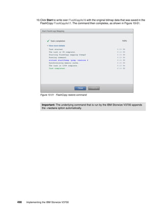 498 Implementing the IBM Storwize V3700
10.Click Start to write over FlashCopyVol6 with the original bitmap data that was saved in the
FlashCopy FlashCopyVol7. The command then completes, as shown in Figure 10-51.
Figure 10-51 FlashCopy restore command
Important: The underlying command that is run by the IBM Storwize V3700 appends
the -restore option automatically.
 