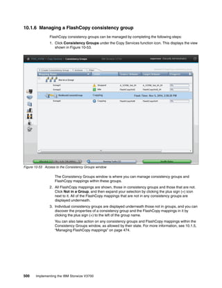 500 Implementing the IBM Storwize V3700
10.1.6 Managing a FlashCopy consistency group
FlashCopy consistency groups can be managed by completing the following steps:
1. Click Consistency Groups under the Copy Services function icon. This displays the view
shown in Figure 10-53.
Figure 10-53 Access to the Consistency Groups window
The Consistency Groups window is where you can manage consistency groups and
FlashCopy mappings within these groups.
2. All FlashCopy mappings are shown, those in consistency groups and those that are not.
Click Not in a Group, and then expand your selection by clicking the plus sign (+) icon
next to it. All of the FlashCopy mappings that are not in any consistency groups are
displayed underneath.
3. Individual consistency groups are displayed underneath those not in groups, and you can
discover the properties of a consistency group and the FlashCopy mappings in it by
clicking the plus sign (+) to the left of the group name.
You can also take action on any consistency groups and FlashCopy mappings within the
Consistency Groups window, as allowed by their state. For more information, see 10.1.5,
“Managing FlashCopy mappings” on page 474.
 