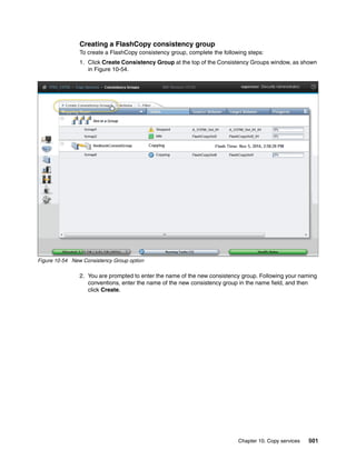 Chapter 10. Copy services 501
Creating a FlashCopy consistency group
To create a FlashCopy consistency group, complete the following steps:
1. Click Create Consistency Group at the top of the Consistency Groups window, as shown
in Figure 10-54.
Figure 10-54 New Consistency Group option
2. You are prompted to enter the name of the new consistency group. Following your naming
conventions, enter the name of the new consistency group in the name field, and then
click Create.
 