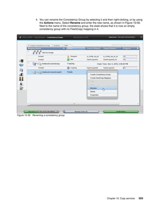 Chapter 10. Copy services 503
4. You can rename the Consistency Group by selecting it and then right-clicking, or by using
the Actions menu. Select Rename and enter the new name, as shown in Figure 10-56.
Next to the name of the consistency group, the state shows that it is now an empty
consistency group with no FlashCopy mapping in it.
Figure 10-56 Renaming a consistency group
 