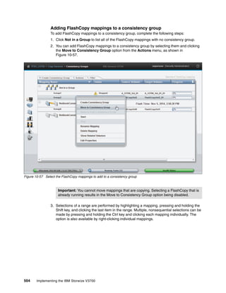 504 Implementing the IBM Storwize V3700
Adding FlashCopy mappings to a consistency group
To add FlashCopy mappings to a consistency group, complete the following steps:
1. Click Not in a Group to list all of the FlashCopy mappings with no consistency group.
2. You can add FlashCopy mappings to a consistency group by selecting them and clicking
the Move to Consistency Group option from the Actions menu, as shown in
Figure 10-57.
Figure 10-57 Select the FlashCopy mappings to add to a consistency group
3. Selections of a range are performed by highlighting a mapping, pressing and holding the
Shift key, and clicking the last item in the range. Multiple, nonsequential selections can be
made by pressing and holding the Ctrl key and clicking each mapping individually. The
option is also available by right-clicking individual mappings.
Important: You cannot move mappings that are copying. Selecting a FlashCopy that is
already running results in the Move to Consistency Group option being disabled.
 