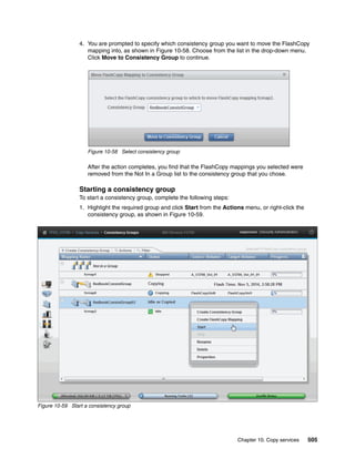 Chapter 10. Copy services 505
4. You are prompted to specify which consistency group you want to move the FlashCopy
mapping into, as shown in Figure 10-58. Choose from the list in the drop-down menu.
Click Move to Consistency Group to continue.
Figure 10-58 Select consistency group
After the action completes, you find that the FlashCopy mappings you selected were
removed from the Not In a Group list to the consistency group that you chose.
Starting a consistency group
To start a consistency group, complete the following steps:
1. Highlight the required group and click Start from the Actions menu, or right-click the
consistency group, as shown in Figure 10-59.
Figure 10-59 Start a consistency group
 