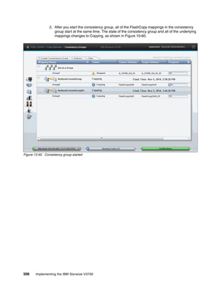 506 Implementing the IBM Storwize V3700
2. After you start the consistency group, all of the FlashCopy mappings in the consistency
group start at the same time. The state of the consistency group and all of the underlying
mappings changes to Copying, as shown in Figure 10-60.
Figure 10-60 Consistency group started
 
