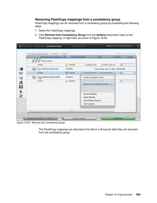 Chapter 10. Copy services 509
Removing FlashCopy mappings from a consistency group
FlashCopy mappings can be removed from a consistency group by completing the following
steps:
1. Select the FlashCopy mappings.
2. Click Remove from Consistency Group from the Actions drop-down menu of the
FlashCopy mapping, or right-click, as shown in Figure 10-63.
Figure 10-63 Remove from consistency group
The FlashCopy mappings are returned to the Not in a Group list after they are removed
from the consistency group.
 