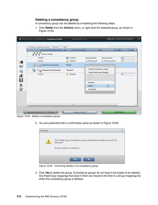 510 Implementing the IBM Storwize V3700
Deleting a consistency group
A consistency group can be deleted by completing the following steps:
1. Click Delete from the Actions menu, or right-click the selected group, as shown in
Figure 10-64.
Figure 10-64 Delete a consistency group
2. You are presented with a confirmation pane as shown in Figure 10-65.
Figure 10-65 Confirming deletion of a consistency group
3. Click Yes to delete the group. Consistency groups do not have to be empty to be deleted.
Any FlashCopy mappings that exist in them are moved to the Not in a Group mappings list
when the consistency group is deleted.
 