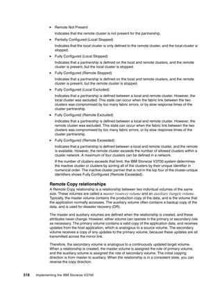 518 Implementing the IBM Storwize V3700
Remote Not Present
Indicates that the remote cluster is not present for the partnership.
Partially Configured (Local Stopped)
Indicates that the local cluster is only defined to the remote cluster, and the local cluster is
stopped.
Fully Configured (Local Stopped)
Indicates that a partnership is defined on the local and remote clusters, and the remote
cluster is present, but the local cluster is stopped.
Fully Configured (Remote Stopped)
Indicates that a partnership is defined on the local and remote clusters, and the remote
cluster is present, but the remote cluster is stopped.
Fully Configured (Local Excluded)
Indicates that a partnership is defined between a local and remote cluster. However, the
local cluster was excluded. This state can occur when the fabric link between the two
clusters was compromised by too many fabric errors, or by slow response times of the
cluster partnership.
Fully Configured (Remote Excluded)
Indicates that a partnership is defined between a local and remote cluster. However, the
remote cluster was excluded. This state can occur when the fabric link between the two
clusters was compromised by too many fabric errors, or by slow response times of the
cluster partnership.
Fully Configured (Remote Exceeded)
Indicates that a partnership is defined between a local and remote cluster, and the remote
is available. However, the remote cluster exceeds the number of allowed clusters within a
cluster network. A maximum of four clusters can be defined in a network.
If the number of clusters exceeds that limit, the IBM Storwize V3700 system determines
the inactive cluster or clusters by sorting all of the clusters by their unique identifier in
numerical order. The inactive cluster partner that is not in the top four of the cluster-unique
identifiers shows Fully Configured (Remote Exceeded).
Remote Copy relationships
A Remote Copy relationship is a relationship between two individual volumes of the same
size. These volumes are called a master (source) volume and an auxiliary (target) volume.
Typically, the master volume contains the production copy of the data, and is the volume that
the application normally accesses. The auxiliary volume often contains a backup copy of the
data, and is used for disaster recovery (DR).
The master and auxiliary volumes are defined when the relationship is created, and these
attributes never change. However, either volume can operate in the primary or secondary role
as necessary. The primary volume contains a valid copy of the application data, and receives
updates from the host application, which is analogous to a source volume. The secondary
volume receives a copy of any updates to the primary volume, because these updates are all
transmitted across the mirror link.
Therefore, the secondary volume is analogous to a continuously updated target volume.
When a relationship is created, the master volume is assigned the role of primary volume,
and the auxiliary volume is assigned the role of secondary volume. The initial copying
direction is from master to auxiliary. When the relationship is in a consistent state, you can
reverse the copy direction.
 