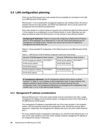34 Implementing the IBM Storwize V3700
2.4 LAN configuration planning
There are two Ethernet ports per node canister that are available for connection to the LAN
on an IBM Storwize V3700 system.
Ethernet port 1 is for accessing the management graphical user interface (GUI), the service
assistant GUI for the node canister, and iSCSI host attachment. Port 2 can be used for the
management GUI and iSCSI host attachment.
Each node canister in a control enclosure connects over an Ethernet cable from Ethernet port
1 of the canister to an enabled port on your Ethernet switch or router. Optionally, you can
attach an Ethernet cable from Ethernet port 2 on the canister to your Ethernet network.
Table 2-1 shows possible IP configuration of the Ethernet ports on the IBM Storwize V3700
system.
Table 2-1 IBM Storwize V3700 IP address configuration options per node canister
2.4.1 Management IP address considerations
Because Ethernet port 1 from each node canister must be connected to the LAN, a single
management IP address for the clustered system is configured as part of the initial setup of
the IBM Storwize V3700 system.
The management IP address is associated with one of the node canisters in the clustered
system, and that node then becomes the configuration node. Should this node go offline
(planned or unplanned), the management IP address fails over to the other node’s Ethernet
port 1.
For more clustered system management redundancy, you should connect Ethernet port 2 on
each of the node canisters to the LAN, which enables a backup management IP address to
be configured for access, if necessary.
Configuring IP addresses: There is no issue with configuring multiple Internet Protocol
(IP)v4 or IPv6 addresses on an Ethernet port, or the use of the same Ethernet port for
management and iSCSI access. However, you cannot use the same IP address for
management and iSCSI host use.
Storwize V3700 Management Node Canister 1 Storwize V3700 Partner Node Canister 2
IPv4/6 management address ETH PORT 1 IPv4/6 service address ETH PORT 1
IPv4/6 service address IPv4/6 iSCSI address
IPv4/6 iSCSI address
IPv4/6 management address ETH PORT 2 IPv4/6 iSCSI address ETH PORT 2
IPv4/6 iSCSI address
IP management addresses: The IP management address that is shown on Node
Canister 1 in Table 2-1 is an address on the configuration node. In case of failover, this
address transfers to Node Canister 2 and this node canister becomes the new
configuration node. The management addresses are managed by the configuration node
canister only (1 or 2), in this case by Node Canister 1.
 