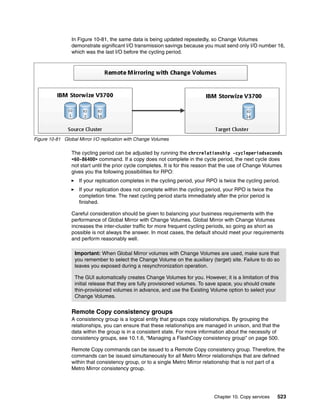 Chapter 10. Copy services 523
In Figure 10-81, the same data is being updated repeatedly, so Change Volumes
demonstrate significant I/O transmission savings because you must send only I/O number 16,
which was the last I/O before the cycling period.
Figure 10-81 Global Mirror I/O replication with Change Volumes
The cycling period can be adjusted by running the chrcrelationship -cycleperiodseconds
<60-86400> command. If a copy does not complete in the cycle period, the next cycle does
not start until the prior cycle completes. It is for this reason that the use of Change Volumes
gives you the following possibilities for RPO:
If your replication completes in the cycling period, your RPO is twice the cycling period.
If your replication does not complete within the cycling period, your RPO is twice the
completion time. The next cycling period starts immediately after the prior period is
finished.
Careful consideration should be given to balancing your business requirements with the
performance of Global Mirror with Change Volumes. Global Mirror with Change Volumes
increases the inter-cluster traffic for more frequent cycling periods, so going as short as
possible is not always the answer. In most cases, the default should meet your requirements
and perform reasonably well.
Remote Copy consistency groups
A consistency group is a logical entity that groups copy relationships. By grouping the
relationships, you can ensure that these relationships are managed in unison, and that the
data within the group is in a consistent state. For more information about the necessity of
consistency groups, see 10.1.6, “Managing a FlashCopy consistency group” on page 500.
Remote Copy commands can be issued to a Remote Copy consistency group. Therefore, the
commands can be issued simultaneously for all Metro Mirror relationships that are defined
within that consistency group, or to a single Metro Mirror relationship that is not part of a
Metro Mirror consistency group.
Important: When Global Mirror volumes with Change Volumes are used, make sure that
you remember to select the Change Volume on the auxiliary (target) site. Failure to do so
leaves you exposed during a resynchronization operation.
The GUI automatically creates Change Volumes for you. However, it is a limitation of this
initial release that they are fully provisioned volumes. To save space, you should create
thin-provisioned volumes in advance, and use the Existing Volume option to select your
Change Volumes.
 