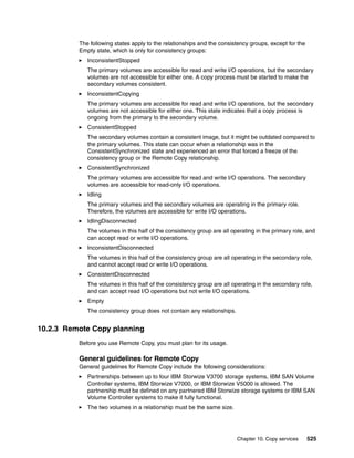 Chapter 10. Copy services 525
The following states apply to the relationships and the consistency groups, except for the
Empty state, which is only for consistency groups:
InconsistentStopped
The primary volumes are accessible for read and write I/O operations, but the secondary
volumes are not accessible for either one. A copy process must be started to make the
secondary volumes consistent.
InconsistentCopying
The primary volumes are accessible for read and write I/O operations, but the secondary
volumes are not accessible for either one. This state indicates that a copy process is
ongoing from the primary to the secondary volume.
ConsistentStopped
The secondary volumes contain a consistent image, but it might be outdated compared to
the primary volumes. This state can occur when a relationship was in the
ConsistentSynchronized state and experienced an error that forced a freeze of the
consistency group or the Remote Copy relationship.
ConsistentSynchronized
The primary volumes are accessible for read and write I/O operations. The secondary
volumes are accessible for read-only I/O operations.
Idling
The primary volumes and the secondary volumes are operating in the primary role.
Therefore, the volumes are accessible for write I/O operations.
IdlingDisconnected
The volumes in this half of the consistency group are all operating in the primary role, and
can accept read or write I/O operations.
InconsistentDisconnected
The volumes in this half of the consistency group are all operating in the secondary role,
and cannot accept read or write I/O operations.
ConsistentDisconnected
The volumes in this half of the consistency group are all operating in the secondary role,
and can accept read I/O operations but not write I/O operations.
Empty
The consistency group does not contain any relationships.
10.2.3 Remote Copy planning
Before you use Remote Copy, you must plan for its usage.
General guidelines for Remote Copy
General guidelines for Remote Copy include the following considerations:
Partnerships between up to four IBM Storwize V3700 storage systems, IBM SAN Volume
Controller systems, IBM Storwize V7000, or IBM Storwize V5000 is allowed. The
partnership must be defined on any partnered IBM Storwize storage systems or IBM SAN
Volume Controller systems to make it fully functional.
The two volumes in a relationship must be the same size.
 