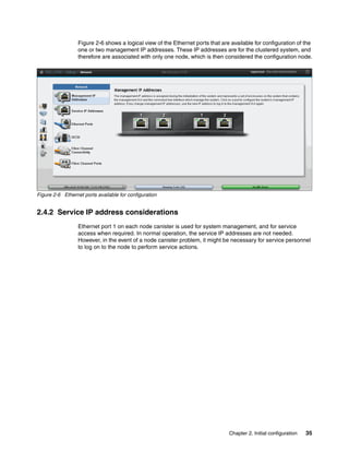 Chapter 2. Initial configuration 35
Figure 2-6 shows a logical view of the Ethernet ports that are available for configuration of the
one or two management IP addresses. These IP addresses are for the clustered system, and
therefore are associated with only one node, which is then considered the configuration node.
Figure 2-6 Ethernet ports available for configuration
2.4.2 Service IP address considerations
Ethernet port 1 on each node canister is used for system management, and for service
access when required. In normal operation, the service IP addresses are not needed.
However, in the event of a node canister problem, it might be necessary for service personnel
to log on to the node to perform service actions.
 