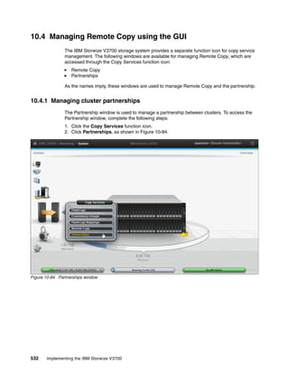 532 Implementing the IBM Storwize V3700
10.4 Managing Remote Copy using the GUI
The IBM Storwize V3700 storage system provides a separate function icon for copy service
management. The following windows are available for managing Remote Copy, which are
accessed through the Copy Services function icon:
Remote Copy
Partnerships
As the names imply, these windows are used to manage Remote Copy and the partnership.
10.4.1 Managing cluster partnerships
The Partnership window is used to manage a partnership between clusters. To access the
Partnership window, complete the following steps:
1. Click the Copy Services function icon.
2. Click Partnerships, as shown in Figure 10-84.
Figure 10-84 Partnerships window
 