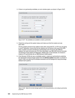 534 Implementing the IBM Storwize V3700
3. If there is no partnership candidate, an error window opens, as shown in Figure 10-87.
Figure 10-87 No candidates are available to create a partnership
4. Check the zoning and the system status and make sure that the clusters can see
each other.
The two systems should not be visible to each other using both FC and IP. If you are going
to use IP replication, ensure that the two systems are not zoned in any way at the SAN
level. A system can have simultaneous partnerships over IP and FC with different
systems, but never the same one. For more information, see IBM SAN Volume Controller
and Storwize Family Native IP Replication, REDP-5103. In this example, we choose to
create an FC partnership with an IBM Storwize V5000 system.
5. If the Storwize V3700 can see a candidate system, create your partnership by selecting
the appropriate remote storage system from the Partner system drop-down, as shown in
Figure 10-88, and defining the available bandwidth and the background copy percentage
between both systems.
Figure 10-88 Select the remote storage system for the new partnership, and configure partnership
properties
 