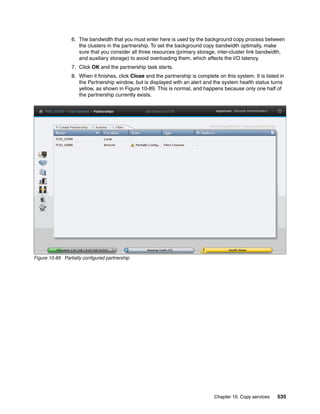 Chapter 10. Copy services 535
6. The bandwidth that you must enter here is used by the background copy process between
the clusters in the partnership. To set the background copy bandwidth optimally, make
sure that you consider all three resources (primary storage, inter-cluster link bandwidth,
and auxiliary storage) to avoid overloading them, which affects the I/O latency.
7. Click OK and the partnership task starts.
8. When it finishes, click Close and the partnership is complete on this system. It is listed in
the Partnership window, but is displayed with an alert and the system health status turns
yellow, as shown in Figure 10-89. This is normal, and happens because only one half of
the partnership currently exists.
Figure 10-89 Partially configured partnership
 