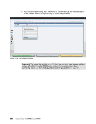 536 Implementing the IBM Storwize V3700
9. If you select the partnership, more information is available through the Properties option
on the Actions menu or by right-clicking, as shown in Figure 10-90.
Figure 10-90 Partnership properties
Important: The partnership is in the Partially Configured: Local state because we have
not yet defined it on the other IBM Storwize system. For more information about
partnership states, see “Remote Copy and consistency group states” on page 524.
 