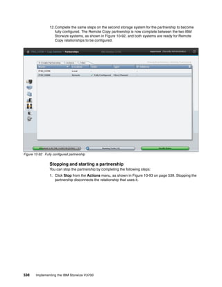 538 Implementing the IBM Storwize V3700
12.Complete the same steps on the second storage system for the partnership to become
fully configured. The Remote Copy partnership is now complete between the two IBM
Storwize systems, as shown in Figure 10-92, and both systems are ready for Remote
Copy relationships to be configured.
Figure 10-92 Fully configured partnership
Stopping and starting a partnership
You can stop the partnership by completing the following steps:
1. Click Stop from the Actions menu, as shown in Figure 10-93 on page 539. Stopping the
partnership disconnects the relationship that uses it.
 