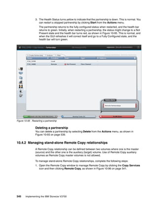540 Implementing the IBM Storwize V3700
3. The Health Status turns yellow to indicate that the partnership is down. This is normal. You
can restart a stopped partnership by clicking Start from the Actions menu.
The partnership returns to the fully configured status when restarted, and the health bar
returns to green. Initially, when restarting a partnership, the status might change to a Not
Present state and the health bar turns red, as shown in Figure 10-95. This is normal, and
when the GUI refreshes it will correct itself and go to a Fully Configured state, and the
health bar will turn green.
Figure 10-95 Restarting a partnership
Deleting a partnership
You can delete a partnership by selecting Delete from the Actions menu, as shown in
Figure 10-93 on page 539.
10.4.2 Managing stand-alone Remote Copy relationships
A Remote Copy relationship can be defined between two volumes where one is the master
(source) and the other one is the auxiliary (target) volume. Use of Remote Copy auxiliary
volumes as Remote Copy master volumes is not allowed.
To manage stand-alone Remote Copy relationships, complete the following steps:
1. Open the Remote Copy window to manage Remote Copy by clicking the Copy Services
icon and then clicking Remote Copy, as shown in Figure 10-96 on page 541.
 