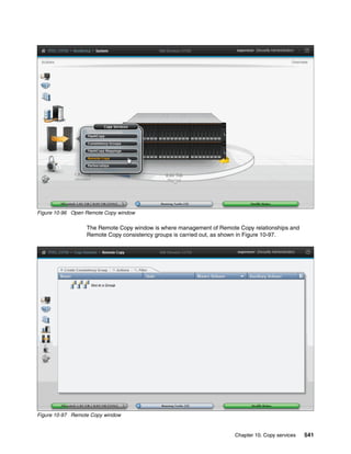 Chapter 10. Copy services 541
Figure 10-96 Open Remote Copy window
The Remote Copy window is where management of Remote Copy relationships and
Remote Copy consistency groups is carried out, as shown in Figure 10-97.
Figure 10-97 Remote Copy window
 