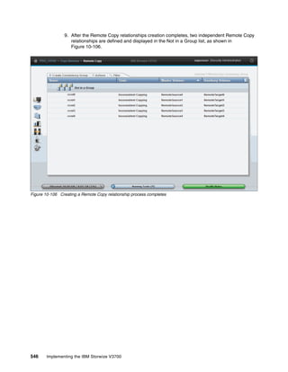 546 Implementing the IBM Storwize V3700
9. After the Remote Copy relationships creation completes, two independent Remote Copy
relationships are defined and displayed in the Not in a Group list, as shown in
Figure 10-106.
Figure 10-106 Creating a Remote Copy relationship process completes
 