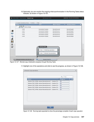 Chapter 10. Copy services 547
10.Optionally, you can monitor the ongoing initial synchronization in the Running Tasks status
indicator, as shown in Figure 10-107.
Figure 10-107 Remote copy initialization progress through Running Tasks
11.Highlight one of the operations and click to see the progress, as shown in Figure 10-108.
Figure 10-108 Running task expanded to show the percentage complete of each copy operation
 
