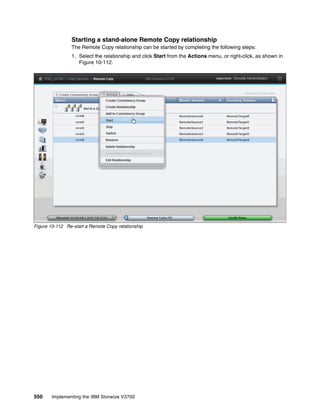 550 Implementing the IBM Storwize V3700
Starting a stand-alone Remote Copy relationship
The Remote Copy relationship can be started by completing the following steps:
1. Select the relationship and click Start from the Actions menu, or right-click, as shown in
Figure 10-112.
Figure 10-112 Re-start a Remote Copy relationship
 