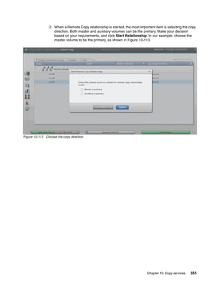 Chapter 10. Copy services 551
2. When a Remote Copy relationship is started, the most important item is selecting the copy
direction. Both master and auxiliary volumes can be the primary. Make your decision
based on your requirements, and click Start Relationship. In our example, choose the
master volume to be the primary, as shown in Figure 10-113.
Figure 10-113 Choose the copy direction
 