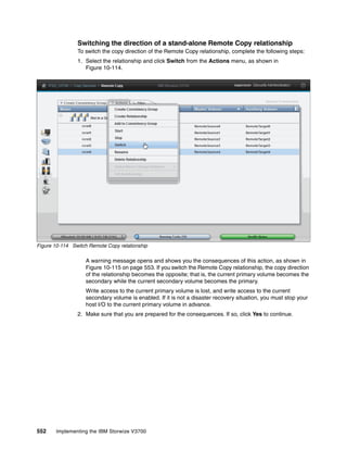 552 Implementing the IBM Storwize V3700
Switching the direction of a stand-alone Remote Copy relationship
To switch the copy direction of the Remote Copy relationship, complete the following steps:
1. Select the relationship and click Switch from the Actions menu, as shown in
Figure 10-114.
Figure 10-114 Switch Remote Copy relationship
A warning message opens and shows you the consequences of this action, as shown in
Figure 10-115 on page 553. If you switch the Remote Copy relationship, the copy direction
of the relationship becomes the opposite; that is, the current primary volume becomes the
secondary while the current secondary volume becomes the primary.
Write access to the current primary volume is lost, and write access to the current
secondary volume is enabled. If it is not a disaster recovery situation, you must stop your
host I/O to the current primary volume in advance.
2. Make sure that you are prepared for the consequences. If so, click Yes to continue.
 