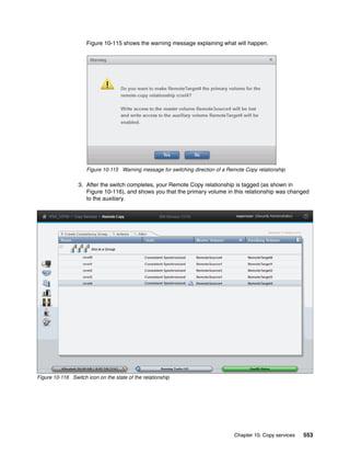 Chapter 10. Copy services 553
Figure 10-115 shows the warning message explaining what will happen.
Figure 10-115 Warning message for switching direction of a Remote Copy relationship
3. After the switch completes, your Remote Copy relationship is tagged (as shown in
Figure 10-116), and shows you that the primary volume in this relationship was changed
to the auxiliary.
Figure 10-116 Switch icon on the state of the relationship
 