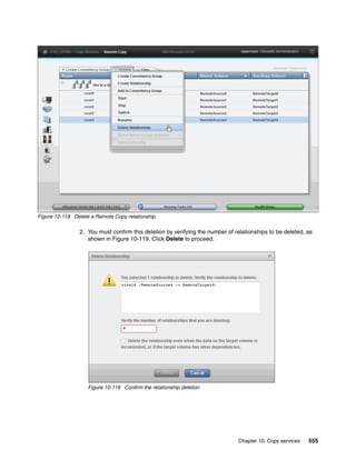 Chapter 10. Copy services 555
Figure 10-118 Delete a Remote Copy relationship
2. You must confirm this deletion by verifying the number of relationships to be deleted, as
shown in Figure 10-119. Click Delete to proceed.
Figure 10-119 Confirm the relationship deletion
 