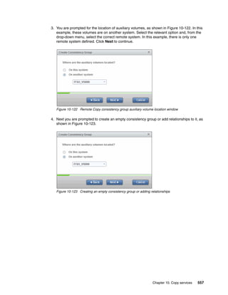 Chapter 10. Copy services 557
3. You are prompted for the location of auxiliary volumes, as shown in Figure 10-122. In this
example, these volumes are on another system. Select the relevant option and, from the
drop-down menu, select the correct remote system. In this example, there is only one
remote system defined. Click Next to continue.
Figure 10-122 Remote Copy consistency group auxiliary volume location window
4. Next you are prompted to create an empty consistency group or add relationships to it, as
shown in Figure 10-123.
Figure 10-123 Creating an empty consistency group or adding relationships
 