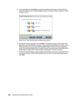 558 Implementing the IBM Storwize V3700
5. If you select No and click Finish, the wizard completes and creates an empty Remote
Copy Consistency Group. Selecting Yes prompts for the type of copy to create, as shown
in Figure 10-124.
Figure 10-124 Selecting copy type: consistency group wizard
6. Choose the relevant copy type and click Next. A consistency group cannot contain both
Metro Mirror and Global Mirror volumes. It must contain only one type or the other. In the
following window, you can choose existing relationships to add to the new consistency
group. Only existing relationships of the type that you chose previously (either Metro Mirror
relationships or Global Mirror relationships) are displayed. This step is optional.
7. Use the Ctrl and Shift keys to select multiple relationships to add. If you decide that you do
not want to use any of these relationships but you do want to create other relationships,
click Next.
 