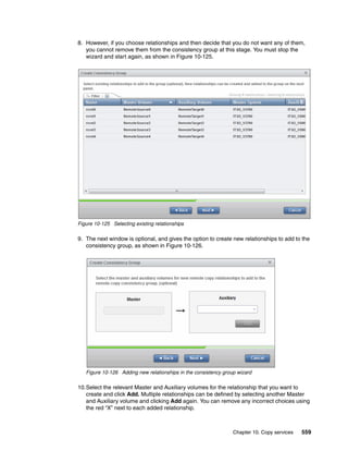 Chapter 10. Copy services 559
8. However, if you choose relationships and then decide that you do not want any of them,
you cannot remove them from the consistency group at this stage. You must stop the
wizard and start again, as shown in Figure 10-125.
Figure 10-125 Selecting existing relationships
9. The next window is optional, and gives the option to create new relationships to add to the
consistency group, as shown in Figure 10-126.
Figure 10-126 Adding new relationships in the consistency group wizard
10.Select the relevant Master and Auxiliary volumes for the relationship that you want to
create and click Add. Multiple relationships can be defined by selecting another Master
and Auxiliary volume and clicking Add again. You can remove any incorrect choices using
the red “X” next to each added relationship.
 
