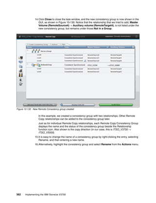 562 Implementing the IBM Storwize V3700
14.Click Close to close the task window, and the new consistency group is now shown in the
GUI, as shown in Figure 10-130. Notice that the relationship that we tried to add, Master
Volume (RemoteSource4) → Auxiliary volume (RemoteTarget4), is not listed under the
new consistency group, but remains under those Not in a Group.
Figure 10-130 New Remote Consistency group created
In this example, we created a consistency group with two relationships. Other Remote
Copy relationships can be added to the consistency group later.
Just as for individual Remote Copy relationships, each Remote Copy Consistency Group
displays the name and the status of the consistency group beside the Relationship
function icon. Also shown is the copy direction (in our case, this is ITSO_V3700 →
ITSO_V5000).
15.It is easy to change the name of a consistency group by right-clicking the entry, selecting
Rename, and then entering a new name.
16.Alternatively, highlight the consistency group and select Rename from the Actions menu.
 