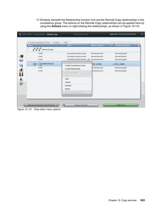 Chapter 10. Copy services 563
17.Similarly, beneath the Relationship function icon are the Remote Copy relationships in this
consistency group. The actions on the Remote Copy relationships can be applied here by
using the Actions menu or right-clicking the relationships, as shown in Figure 10-131.
Figure 10-131 Drop-down menu options
 