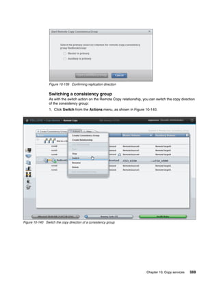 Chapter 10. Copy services 569
Figure 10-139 Confirming replication direction
Switching a consistency group
As with the switch action on the Remote Copy relationship, you can switch the copy direction
of the consistency group:
1. Click Switch from the Actions menu, as shown in Figure 10-140.
Figure 10-140 Switch the copy direction of a consistency group
 