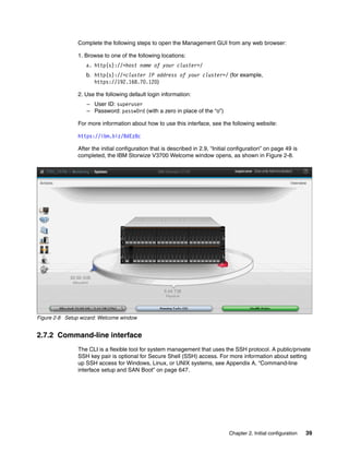 Chapter 2. Initial configuration 39
Complete the following steps to open the Management GUI from any web browser:
1. Browse to one of the following locations:
a. http(s)://<host name of your cluster>/
b. http(s)://<cluster IP address of your cluster>/ (for example,
https://192.168.70.120)
2. Use the following default login information:
– User ID: superuser
– Password: passw0rd (with a zero in place of the “o”)
For more information about how to use this interface, see the following website:
https://ibm.biz/BdEz8c
After the initial configuration that is described in 2.9, “Initial configuration” on page 49 is
completed, the IBM Storwize V3700 Welcome window opens, as shown in Figure 2-8.
Figure 2-8 Setup wizard: Welcome window
2.7.2 Command-line interface
The CLI is a flexible tool for system management that uses the SSH protocol. A public/private
SSH key pair is optional for Secure Shell (SSH) access. For more information about setting
up SSH access for Windows, Linux, or UNIX systems, see Appendix A, “Command-line
interface setup and SAN Boot” on page 647.
 