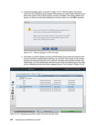 570 Implementing the IBM Storwize V3700
2. A warning message opens, as shown in Figure 10-141. After the switch, the primary
volumes in the consistency group change. Write access to current master volumes is lost,
while write access to the current auxiliary volumes is enabled. This change affects host
access, so make sure that these settings are what you need. If so, click OK to continue.
Figure 10-141 Warning message to confirm the switch
3. This option is used for disaster recovery and DR testing. Ensure that host access to the
primary volumes is stopped before switching. You can then mount hosts on the auxiliary
volumes and continue production from a DR site. As before with individual remote copy
relationships, all of the relationships switched as part of the consistency group now show
an icon indicating that they have been swapped around. This is shown in Figure 10-142.
Figure 10-142 Consistency group after a switch roles action has taken place
 