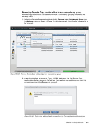 Chapter 10. Copy services 571
Removing Remote Copy relationships from a consistency group
Remote Copy relationships can be removed from a consistency group by completing the
following steps:
1. Select the Remote Copy relationship and click Remove from Consistency Group from
the Actions menu, as shown in Figure 10-143. Alternatively, right-click the relationship to
be removed.
Figure 10-143 Remove Remote Copy relationships from a consistency group
2. A warning displays, as shown in Figure 10-144. Make sure that the Remote Copy
relationships that are shown in the field are the ones that you want to remove from the
consistency group. Click Remove to proceed.
Figure 10-144 Confirm the relationships to remove from the Remote Copy consistency group
 