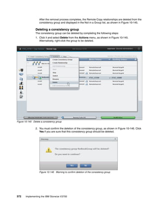 572 Implementing the IBM Storwize V3700
After the removal process completes, the Remote Copy relationships are deleted from the
consistency group and displayed in the Not in a Group list, as shown in Figure 10-145.
Deleting a consistency group
The consistency group can be deleted by completing the following steps:
1. Click it and select Delete from the Actions menu, as shown in Figure 10-145.
Alternatively, right-click the group to be deleted.
Figure 10-145 Delete a consistency group
2. You must confirm the deletion of the consistency group, as shown in Figure 10-146. Click
Yes if you are sure that this consistency group should be deleted.
Figure 10-146 Warning to confirm deletion of the consistency group
 