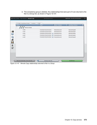 Chapter 10. Copy services 573
3. The consistency group is deleted. Any relationships that were part of it are returned to the
Not in a Group list, as shown in Figure 10-147.
Figure 10-147 Remote Copy relationships returned to Not in a Group
 