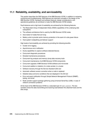 576 Implementing the IBM Storwize V3700
11.1 Reliability, availability, and serviceability
This section describes the RAS features of the IBM Storwize V3700, in addition to reviewing
monitoring and troubleshooting. RAS features are important concepts in the design of the
IBM Storwize V3700. Hardware and software features, design considerations, and
operational guidelines all contribute to make the IBM Storwize V3700 reliable.
Fault tolerance and a high level of availability are achieved by the following features:
The Redundant Array of Independent Disks (RAID) capabilities of the underlying disk
subsystems
The software architecture that is used by the IBM Storwize V3700 nodes
Auto-restart of nodes that are hung
Battery units to provide cache memory protection in the event of a site power failure
Host system multipathing and failover support
High levels of serviceability are achieved by providing the following benefits:
Cluster error logging
Asynchronous error notification
Dump capabilities to capture software detected failures
Concurrent diagnostic procedures
Directed maintenance procedures
Concurrent log analysis and memory dump data recovery tools
Concurrent maintenance of all IBM Storwize V3700 components
Concurrent upgrade of IBM Storwize V3700 software and microcode
Concurrent addition or deletion of a node canister in a cluster
Software recovery through the Service Assistant (SA) tool
Automatic software version correction when a node is replaced
Detailed status and error conditions that are displayed in the SA tool
Error and event notification through Simple Network Management Protocol (SNMP),
syslog, and email
Node canister support package gathering using Universal Serial Bus (USB), in case of
network connection problems
At the heart of the IBM Storwize V3700 is a redundant pair of node canisters. The two
canisters share the data transmitting and receiving load between the attached hosts and the
disk arrays.
 