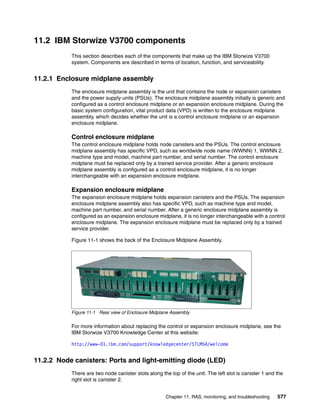 Chapter 11. RAS, monitoring, and troubleshooting 577
11.2 IBM Storwize V3700 components
This section describes each of the components that make up the IBM Storwize V3700
system. Components are described in terms of location, function, and serviceability.
11.2.1 Enclosure midplane assembly
The enclosure midplane assembly is the unit that contains the node or expansion canisters
and the power supply units (PSUs). The enclosure midplane assembly initially is generic and
configured as a control enclosure midplane or an expansion enclosure midplane. During the
basic system configuration, vital product data (VPD) is written to the enclosure midplane
assembly, which decides whether the unit is a control enclosure midplane or an expansion
enclosure midplane.
Control enclosure midplane
The control enclosure midplane holds node canisters and the PSUs. The control enclosure
midplane assembly has specific VPD, such as worldwide node name (WWNN) 1, WWNN 2,
machine type and model, machine part number, and serial number. The control enclosure
midplane must be replaced only by a trained service provider. After a generic enclosure
midplane assembly is configured as a control enclosure midplane, it is no longer
interchangeable with an expansion enclosure midplane.
Expansion enclosure midplane
The expansion enclosure midplane holds expansion canisters and the PSUs. The expansion
enclosure midplane assembly also has specific VPD, such as machine type and model,
machine part number, and serial number. After a generic enclosure midplane assembly is
configured as an expansion enclosure midplane, it is no longer interchangeable with a control
enclosure midplane. The expansion enclosure midplane must be replaced only by a trained
service provider.
Figure 11-1 shows the back of the Enclosure Midplane Assembly.
Figure 11-1 Rear view of Enclosure Midplane Assembly
For more information about replacing the control or expansion enclosure midplane, see the
IBM Storwize V3700 Knowledge Center at this website:
http://www-01.ibm.com/support/knowledgecenter/STLM5A/welcome
11.2.2 Node canisters: Ports and light-emitting diode (LED)
There are two node canister slots along the top of the unit. The left slot is canister 1 and the
right slot is canister 2.
 
