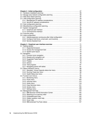 iv Implementing the IBM Storwize V3700
Chapter 2. Initial configuration . . . . . . . . . . . . . . . . . . . . . . . . . . . . . . . . . . . . . . . . . . . . 27
2.1 Hardware installation planning . . . . . . . . . . . . . . . . . . . . . . . . . . . . . . . . . . . . . . . . . . . 28
2.2 Storage area network configuration planning . . . . . . . . . . . . . . . . . . . . . . . . . . . . . . . . 30
2.3 SAS direct attach planning . . . . . . . . . . . . . . . . . . . . . . . . . . . . . . . . . . . . . . . . . . . . . . 32
2.4 LAN configuration planning . . . . . . . . . . . . . . . . . . . . . . . . . . . . . . . . . . . . . . . . . . . . . . 34
2.4.1 Management IP address considerations. . . . . . . . . . . . . . . . . . . . . . . . . . . . . . . . 34
2.4.2 Service IP address considerations . . . . . . . . . . . . . . . . . . . . . . . . . . . . . . . . . . . . 35
2.5 Host configuration planning. . . . . . . . . . . . . . . . . . . . . . . . . . . . . . . . . . . . . . . . . . . . . . 36
2.6 Miscellaneous configuration planning . . . . . . . . . . . . . . . . . . . . . . . . . . . . . . . . . . . . . . 37
2.7 System management . . . . . . . . . . . . . . . . . . . . . . . . . . . . . . . . . . . . . . . . . . . . . . . . . . 38
2.7.1 Graphical user interface . . . . . . . . . . . . . . . . . . . . . . . . . . . . . . . . . . . . . . . . . . . . 38
2.7.2 Command-line interface . . . . . . . . . . . . . . . . . . . . . . . . . . . . . . . . . . . . . . . . . . . . 39
2.8 First-time setup . . . . . . . . . . . . . . . . . . . . . . . . . . . . . . . . . . . . . . . . . . . . . . . . . . . . . . . 40
2.9 Initial configuration . . . . . . . . . . . . . . . . . . . . . . . . . . . . . . . . . . . . . . . . . . . . . . . . . . . . 49
2.9.1 Adding expansion enclosures after initial configuration . . . . . . . . . . . . . . . . . . . . 59
2.9.2 Configure Call Home, email alert, and inventory. . . . . . . . . . . . . . . . . . . . . . . . . . 65
2.9.3 Service Assistant tool . . . . . . . . . . . . . . . . . . . . . . . . . . . . . . . . . . . . . . . . . . . . . . 67
Chapter 3. Graphical user interface overview . . . . . . . . . . . . . . . . . . . . . . . . . . . . . . . . 71
3.1 Getting started. . . . . . . . . . . . . . . . . . . . . . . . . . . . . . . . . . . . . . . . . . . . . . . . . . . . . . . . 72
3.1.1 Supported browsers . . . . . . . . . . . . . . . . . . . . . . . . . . . . . . . . . . . . . . . . . . . . . . . 72
3.1.2 Access the management GUI . . . . . . . . . . . . . . . . . . . . . . . . . . . . . . . . . . . . . . . . 72
3.1.3 System pane layout . . . . . . . . . . . . . . . . . . . . . . . . . . . . . . . . . . . . . . . . . . . . . . . 74
3.2 Navigation . . . . . . . . . . . . . . . . . . . . . . . . . . . . . . . . . . . . . . . . . . . . . . . . . . . . . . . . . . . 76
3.2.1 Function icons navigation . . . . . . . . . . . . . . . . . . . . . . . . . . . . . . . . . . . . . . . . . . . 76
3.2.2 Breadcrumb navigation aid . . . . . . . . . . . . . . . . . . . . . . . . . . . . . . . . . . . . . . . . . . 78
3.2.3 Suggested Tasks feature . . . . . . . . . . . . . . . . . . . . . . . . . . . . . . . . . . . . . . . . . . . 78
3.2.4 Presets . . . . . . . . . . . . . . . . . . . . . . . . . . . . . . . . . . . . . . . . . . . . . . . . . . . . . . . . . 79
3.2.5 Actions . . . . . . . . . . . . . . . . . . . . . . . . . . . . . . . . . . . . . . . . . . . . . . . . . . . . . . . . . 79
3.2.6 Task progress . . . . . . . . . . . . . . . . . . . . . . . . . . . . . . . . . . . . . . . . . . . . . . . . . . . . 81
3.2.7 Navigating panes with tables . . . . . . . . . . . . . . . . . . . . . . . . . . . . . . . . . . . . . . . . 81
3.3 Status Indicators menus . . . . . . . . . . . . . . . . . . . . . . . . . . . . . . . . . . . . . . . . . . . . . . . . 89
3.3.1 Allocated / Virtual Capacity status bar menu . . . . . . . . . . . . . . . . . . . . . . . . . . . . 89
3.3.2 Running Tasks bar menu . . . . . . . . . . . . . . . . . . . . . . . . . . . . . . . . . . . . . . . . . . . 90
3.3.3 Health Status bar menu . . . . . . . . . . . . . . . . . . . . . . . . . . . . . . . . . . . . . . . . . . . . 91
3.4 Function icon menus . . . . . . . . . . . . . . . . . . . . . . . . . . . . . . . . . . . . . . . . . . . . . . . . . . . 92
3.4.1 Monitoring menu . . . . . . . . . . . . . . . . . . . . . . . . . . . . . . . . . . . . . . . . . . . . . . . . . . 93
3.4.2 Pools menu . . . . . . . . . . . . . . . . . . . . . . . . . . . . . . . . . . . . . . . . . . . . . . . . . . . . . 104
3.4.3 Volumes menu . . . . . . . . . . . . . . . . . . . . . . . . . . . . . . . . . . . . . . . . . . . . . . . . . . 114
3.4.4 Hosts menu. . . . . . . . . . . . . . . . . . . . . . . . . . . . . . . . . . . . . . . . . . . . . . . . . . . . . 118
3.4.5 Copy Services menu. . . . . . . . . . . . . . . . . . . . . . . . . . . . . . . . . . . . . . . . . . . . . . 121
3.4.6 Access menu . . . . . . . . . . . . . . . . . . . . . . . . . . . . . . . . . . . . . . . . . . . . . . . . . . . 126
3.4.7 Settings menu . . . . . . . . . . . . . . . . . . . . . . . . . . . . . . . . . . . . . . . . . . . . . . . . . . . 129
3.5 Management GUI help . . . . . . . . . . . . . . . . . . . . . . . . . . . . . . . . . . . . . . . . . . . . . . . . 144
3.5.1 IBM Storwize V3700 Information Center. . . . . . . . . . . . . . . . . . . . . . . . . . . . . . . 145
3.5.2 Watching an e-Learning video . . . . . . . . . . . . . . . . . . . . . . . . . . . . . . . . . . . . . . 145
3.5.3 Embedded pane help . . . . . . . . . . . . . . . . . . . . . . . . . . . . . . . . . . . . . . . . . . . . . 145
3.5.4 Hidden question mark help . . . . . . . . . . . . . . . . . . . . . . . . . . . . . . . . . . . . . . . . . 146
3.5.5 Hover help. . . . . . . . . . . . . . . . . . . . . . . . . . . . . . . . . . . . . . . . . . . . . . . . . . . . . . 147
3.5.6 IBM-endorsed YouTube videos . . . . . . . . . . . . . . . . . . . . . . . . . . . . . . . . . . . . . 147
 