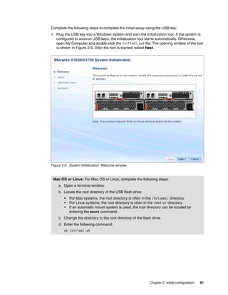 Chapter 2. Initial configuration 41
Complete the following steps to complete the initial setup using the USB key:
1. Plug the USB key into a Windows system and start the initialization tool. If the system is
configured to autorun USB keys, the initialization tool starts automatically. Otherwise,
open My Computer and double-click the InitTool.bat file. The opening window of the tool
is shown in Figure 2-9. After the tool is started, select Next.
Figure 2-9 System Initialization: Welcome window
Mac OS or Linux: For Mac OS or Linux, complete the following steps:
a. Open a terminal window.
b. Locate the root directory of the USB flash drive:
• For Mac systems, the root directory is often in the /Volumes/ directory.
• For Linux systems, the root directory is often in the /media/ directory.
• If an automatic mount system is used, the root directory can be located by
entering the mount command.
c. Change the directory to the root directory of the flash drive.
d. Enter the following command:
sh InitTool.sh
 