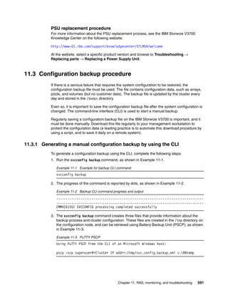 Chapter 11. RAS, monitoring, and troubleshooting 591
PSU replacement procedure
For more information about the PSU replacement process, see the IBM Storwize V3700
Knowledge Center on the following website:
http://www-01.ibm.com/support/knowledgecenter/STLM5A/welcome
At the website, select a specific product version and browse to Troubleshooting →
Replacing parts → Replacing a Power Supply Unit.
11.3 Configuration backup procedure
If there is a serious failure that requires the system configuration to be restored, the
configuration backup file must be used. The file contains configuration data, such as arrays,
pools, and volumes (but no customer data). The backup file is updated by the cluster every
day and stored in the /dumps directory.
Even so, it is important to save the configuration backup file after the system configuration is
changed. The command-line interface (CLI) is used to start a manual backup.
Regularly saving a configuration backup file on the IBM Storwize V3700 is important, and it
must be done manually. Download this file regularly to your management workstation to
protect the configuration data (a leading practice is to automate this download procedure by
using a script, and to save it daily on a remote system).
11.3.1 Generating a manual configuration backup by using the CLI
To generate a configuration backup using the CLI, complete the following steps:
1. Run the svcconfig backup command, as shown in Example 11-1.
Example 11-1 Example for backup CLI command
svcconfig backup
2. The progress of the command is reported by dots, as shown in Example 11-2.
Example 11-2 Backup CLI command progress and output
...............................................................................
...............................................................................
CMMVC6155I SVCCONFIG processing completed successfully
3. The svcconfig backup command creates three files that provide information about the
backup process and cluster configuration. These files are created in the /tmp directory on
the configuration node, and can be retrieved using Battery Backup Unit (PSCP), as shown
in Example 11-3.
Example 11-3 PuTTY PSCP
Using PuTTY PSCP from the CLI of an Microsoft Windows host:
pscp -scp superuser@<Cluster IP addr>:/tmp/svc.config.backup.xml c:RBtemp
 